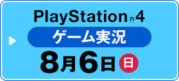 PlayStation®4 ゲーム実況 8月6日（日）