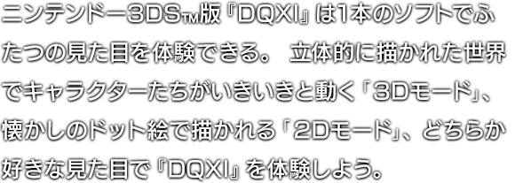 ニンテンドー3DS™版『DQXI』は1本のソフトでふたつの見た目を体験できる。立体的に描かれた世界でキャラクターたちがいきいきと動く「3Dモード」、懐かしのドット絵で描かれる「2Dモード」、どちらか好きな見た目で『DQXI』を体験しよう。