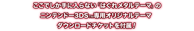 ここでしか手に入らない「はぐれメタルテーマ」のニンテンドー3DS™専用オリジナルテーマ ダウンロードチケットを付属！