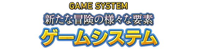 GAME SYSTEM 新たな冒険の様々な要素　ゲームシステム
