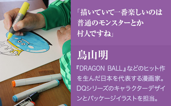 「描いていて一番楽しいのは普通のモンスターとか村人ですね」　鳥山明　『DRAGON BALL』などのヒット作を生んだ日本を代表する漫画家。DQシリーズのキャラクターデザインとパッケージイラストを担当。